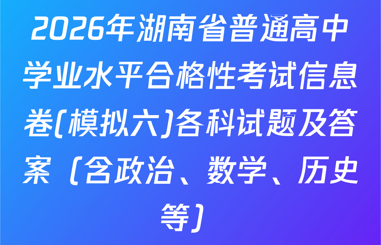 2026年湖南省普通高中学业水平合格性考试信息卷(模拟六)各科试题及答案（含政治、数学、历史等）