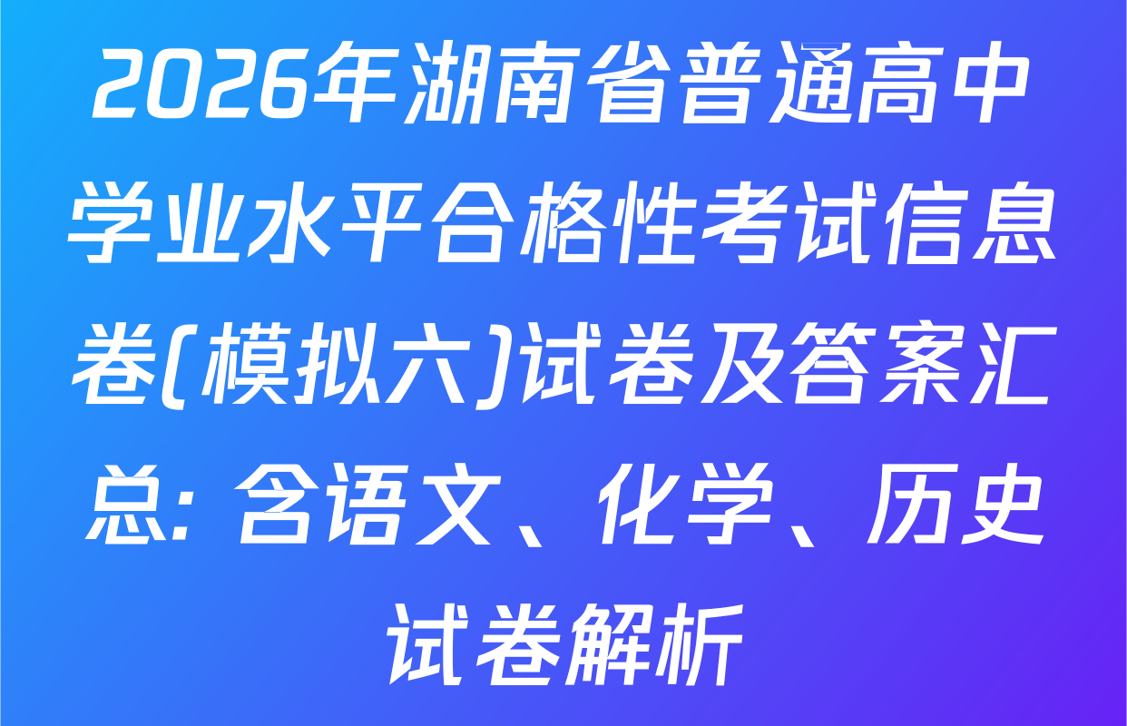 2026年湖南省普通高中学业水平合格性考试信息卷(模拟六)试卷及答案汇总: 含语文、化学、历史试卷解析