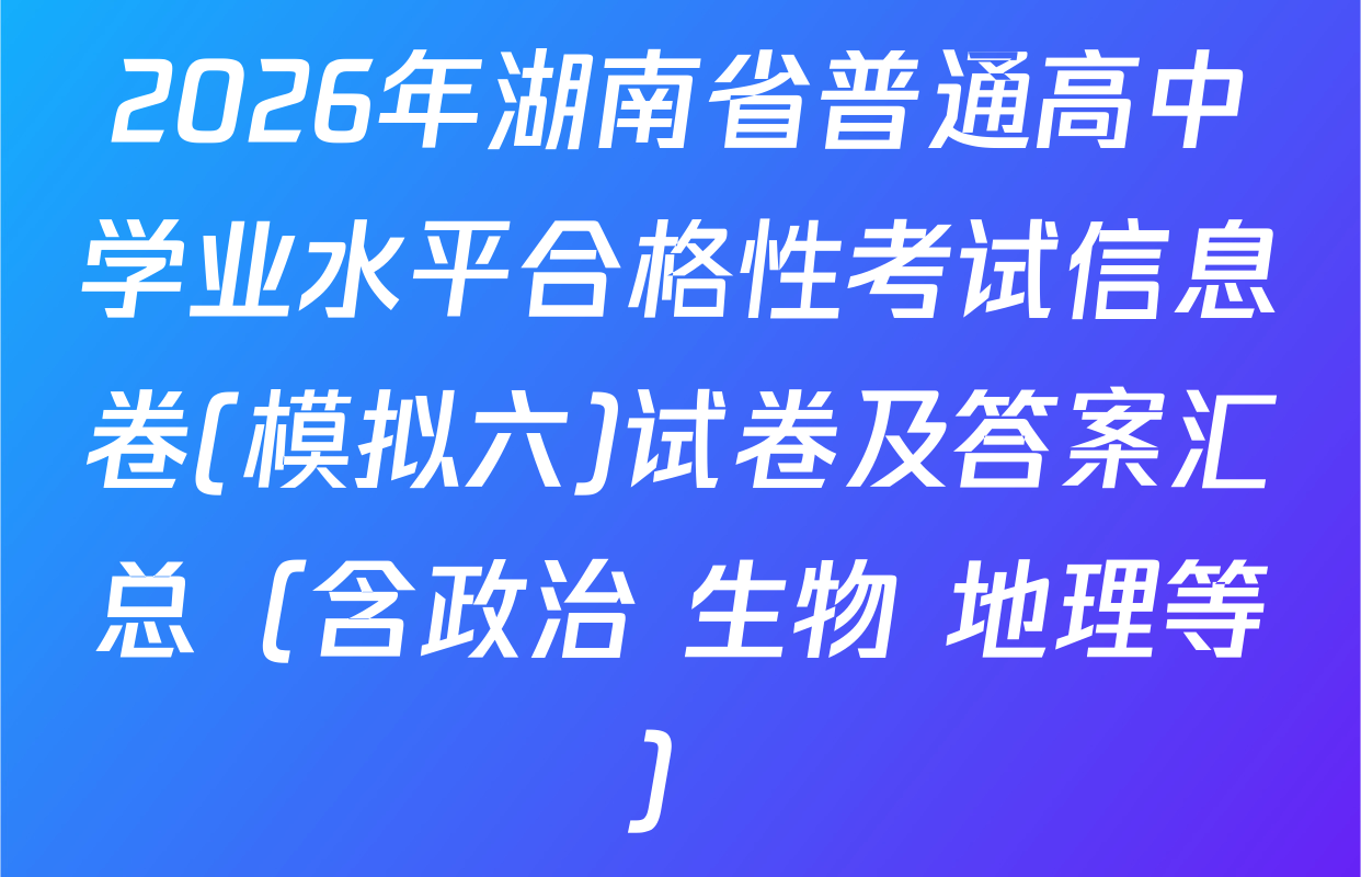 2026年湖南省普通高中学业水平合格性考试信息卷(模拟六)试卷及答案汇总（含政治 生物 地理等）
