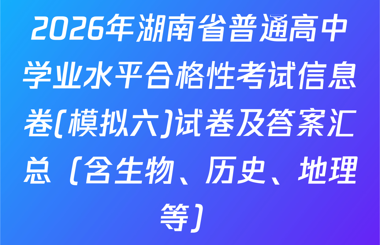 2026年湖南省普通高中学业水平合格性考试信息卷(模拟六)试卷及答案汇总（含生物、历史、地理等）