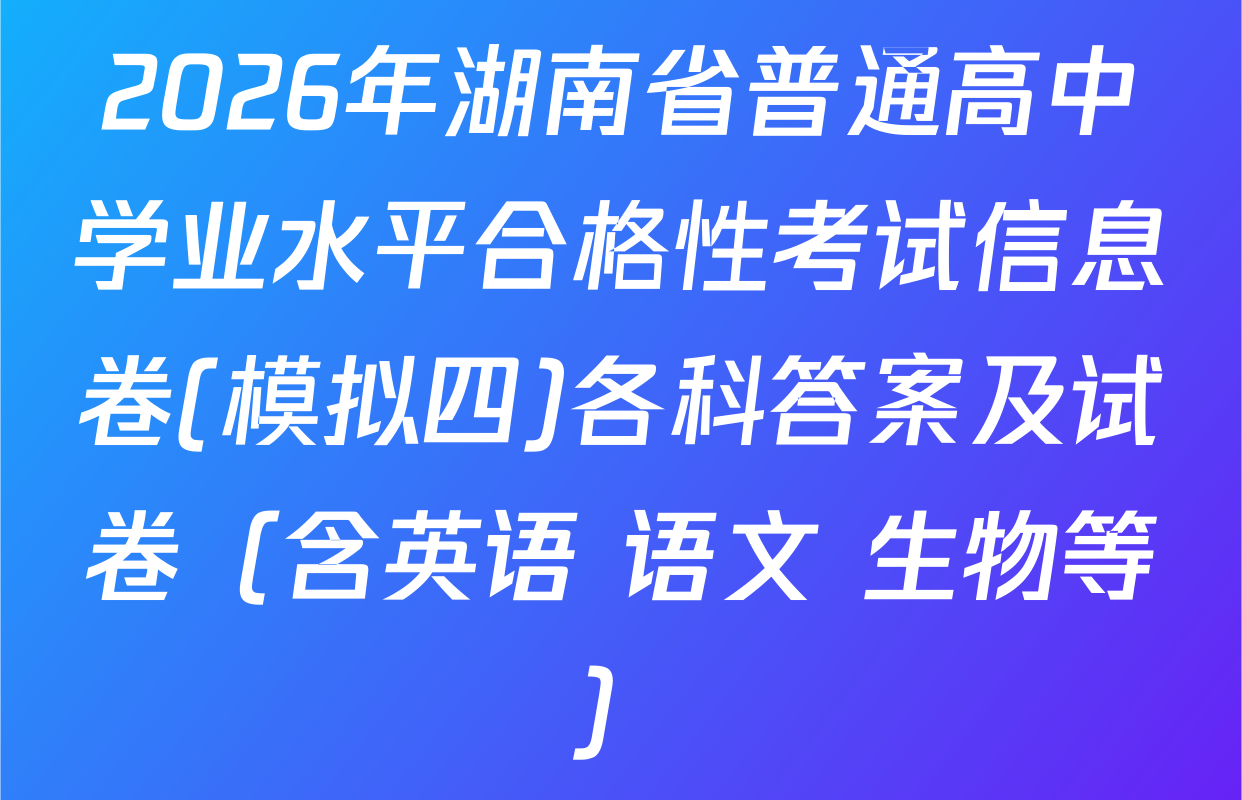 2026年湖南省普通高中学业水平合格性考试信息卷(模拟四)各科答案及试卷（含英语 语文 生物等）