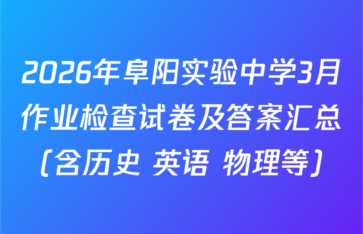 2026年阜阳实验中学3月作业检查试卷及答案汇总（含历史 英语 物理等）