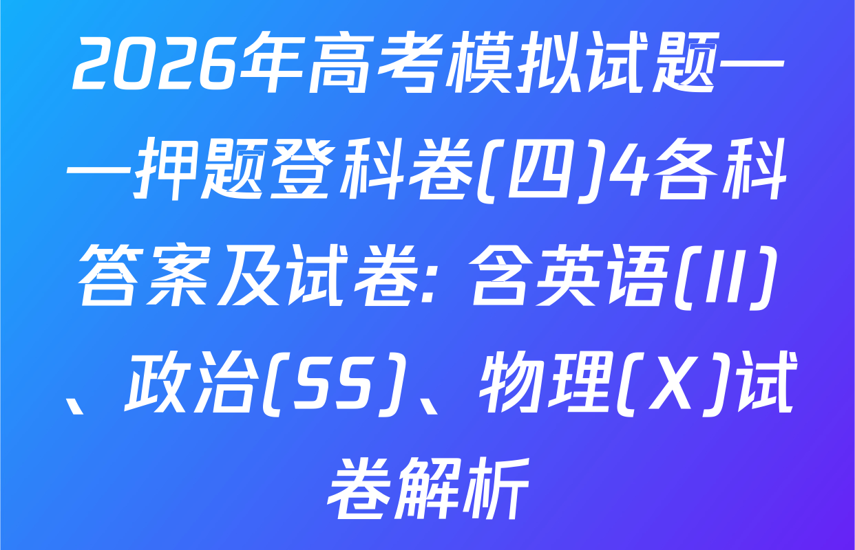 2026年高考模拟试题——押题登科卷(四)4各科答案及试卷: 含英语(II)、政治(SS)、物理(X)试卷解析