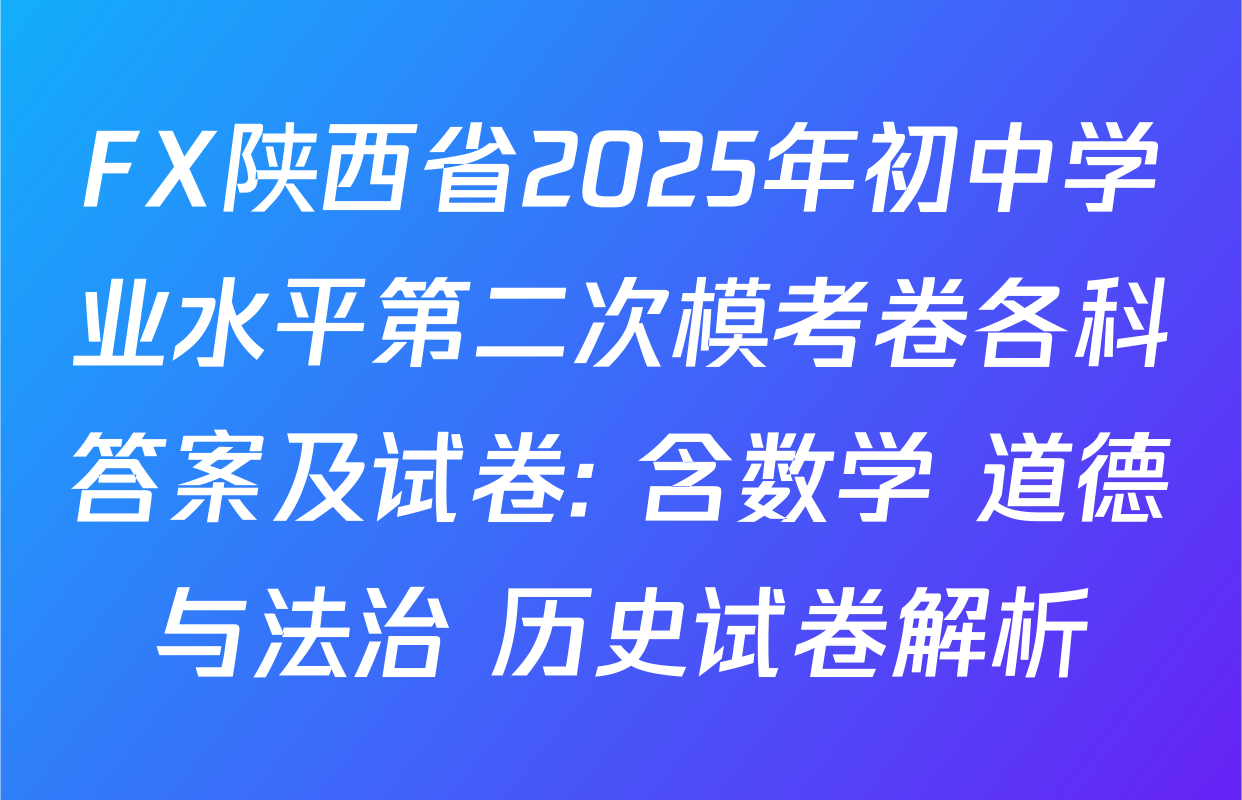 FX陕西省2025年初中学业水平第二次模考卷各科答案及试卷: 含数学 道德与法治 历史试卷解析