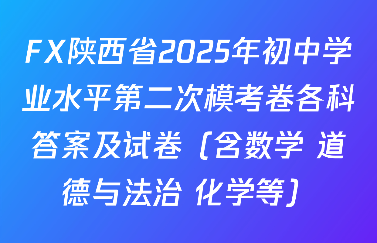 FX陕西省2025年初中学业水平第二次模考卷各科答案及试卷（含数学 道德与法治 化学等）