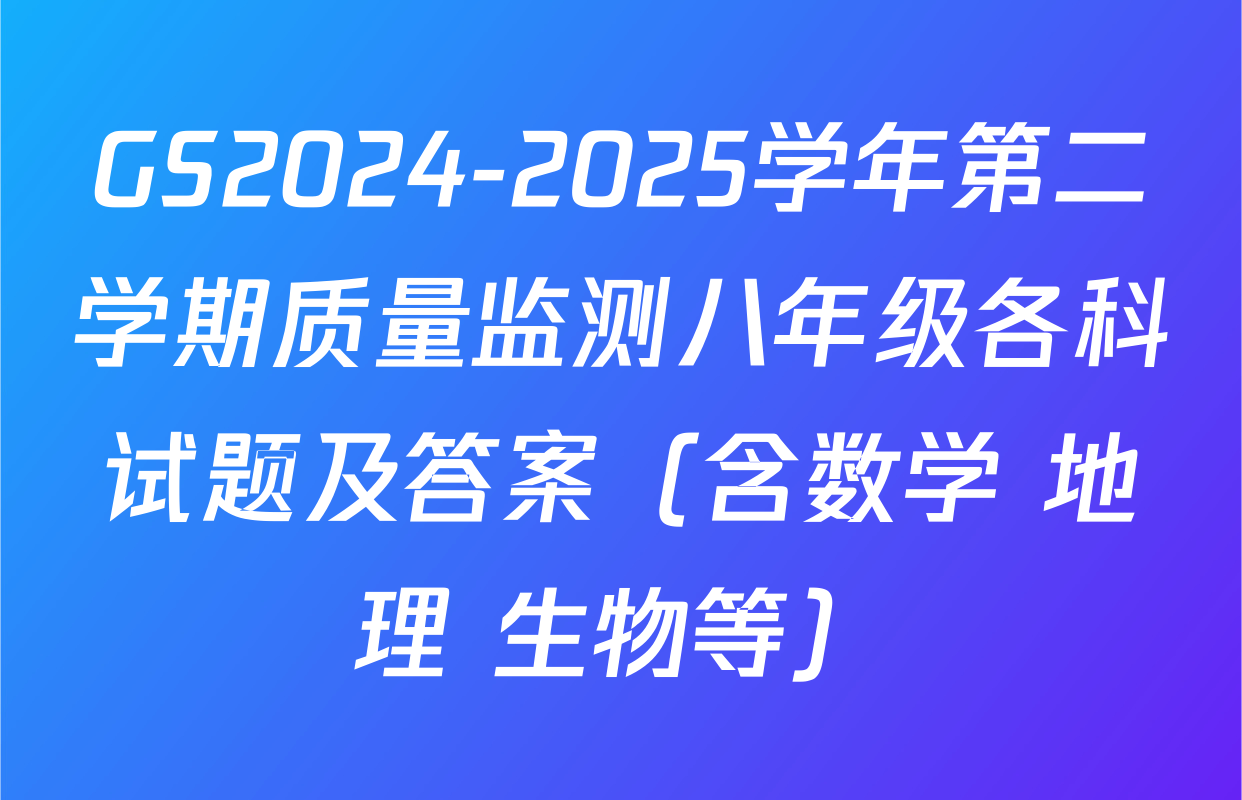 GS2024-2025学年第二学期质量监测八年级各科试题及答案（含数学 地理 生物等）