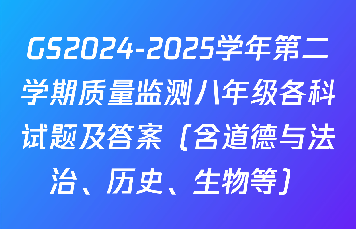 GS2024-2025学年第二学期质量监测八年级各科试题及答案（含道德与法治、历史、生物等）