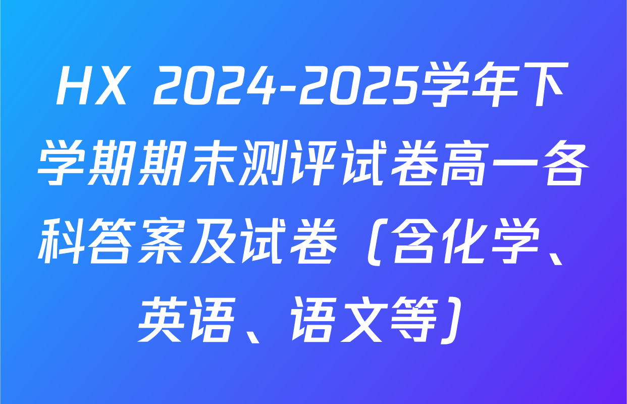 HX 2024-2025学年下学期期末测评试卷高一各科答案及试卷（含化学、英语、语文等）