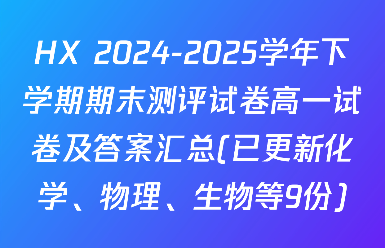 HX 2024-2025学年下学期期末测评试卷高一试卷及答案汇总(已更新化学、物理、生物等9份)