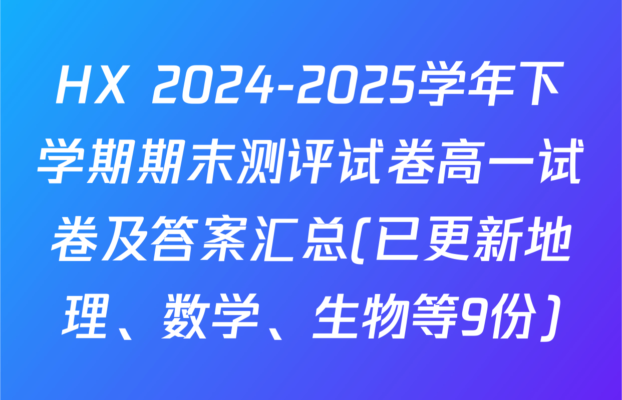 HX 2024-2025学年下学期期末测评试卷高一试卷及答案汇总(已更新地理、数学、生物等9份)