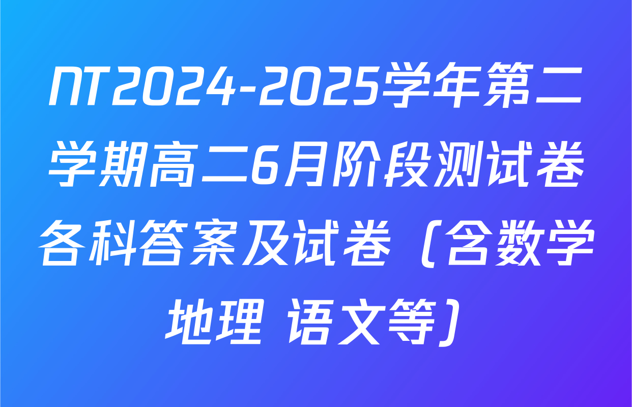 NT2024-2025学年第二学期高二6月阶段测试卷各科答案及试卷（含数学 地理 语文等）