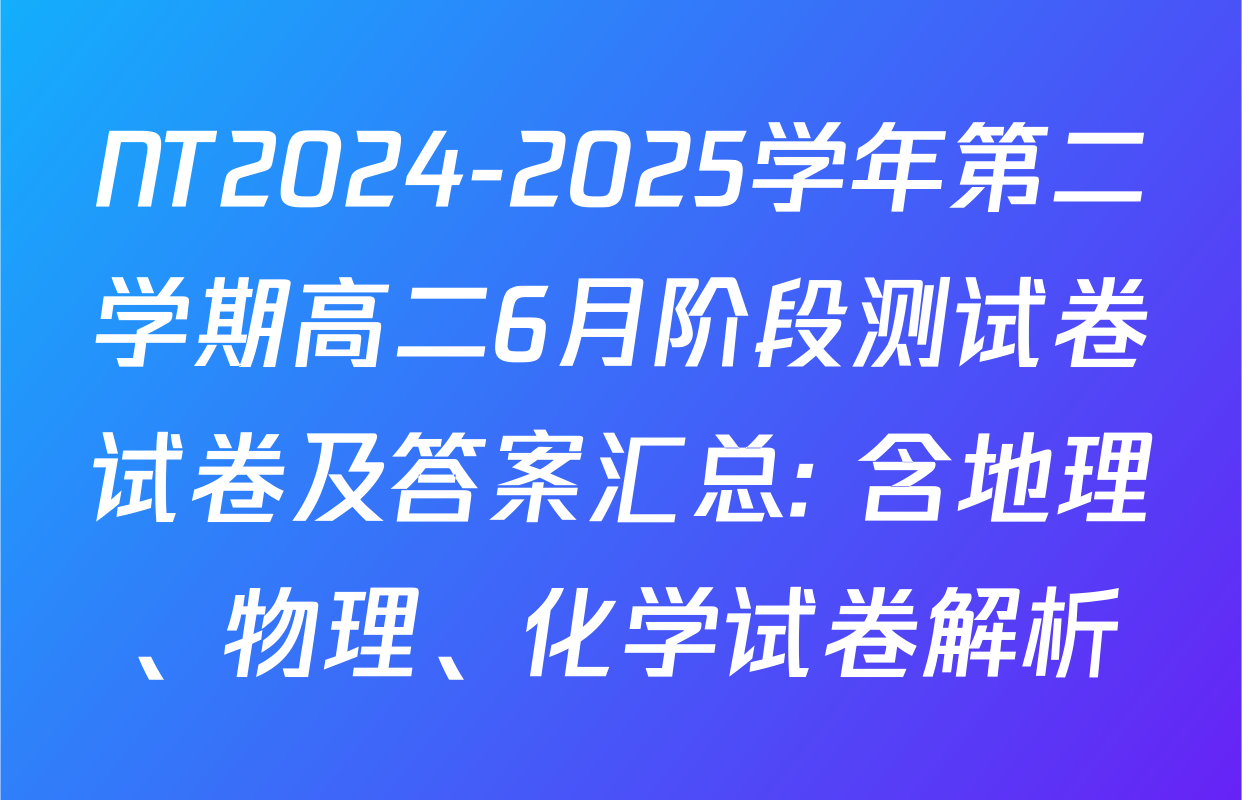 NT2024-2025学年第二学期高二6月阶段测试卷试卷及答案汇总: 含地理、物理、化学试卷解析