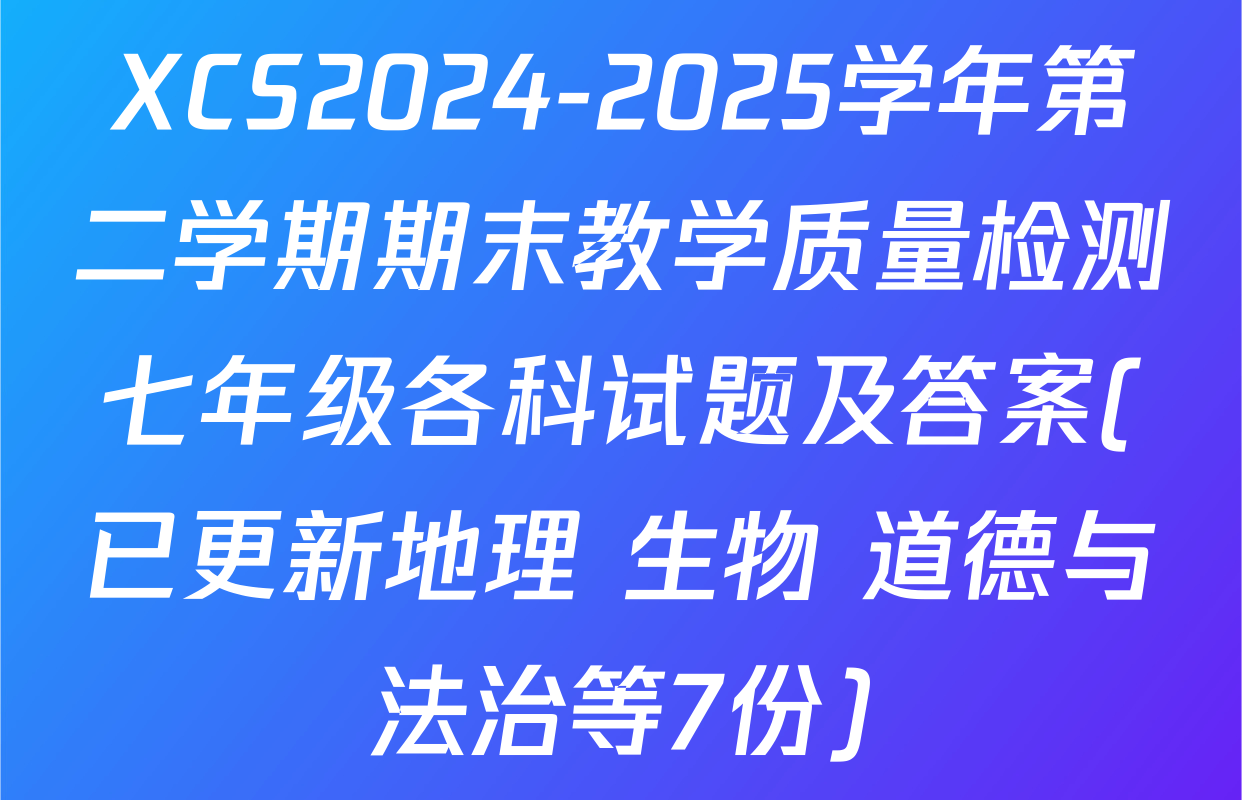 XCS2024-2025学年第二学期期末教学质量检测七年级各科试题及答案(已更新地理 生物 道德与法治等7份)