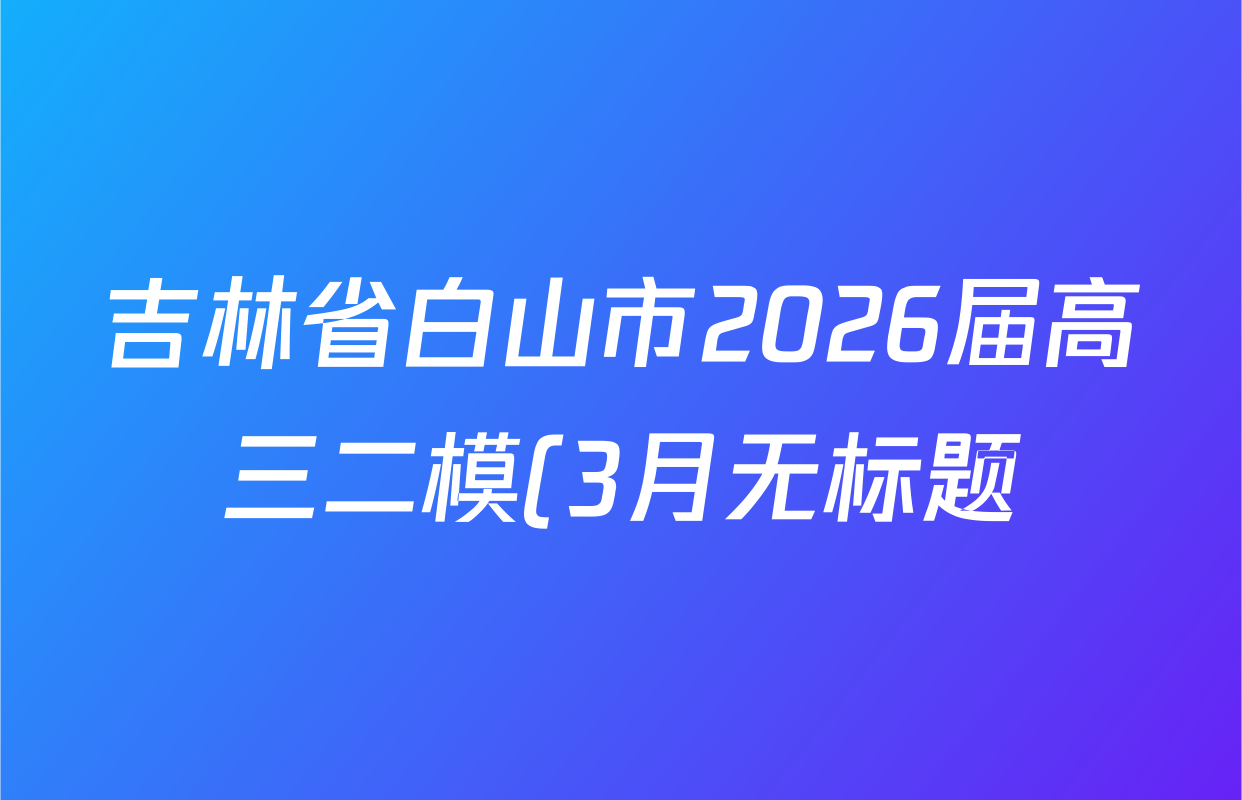 吉林省白山市2026届高三二模(3月无标题)试卷及答案汇总(已更新化学 地理 政治等9份) 吉林省白山市2026届高三二模(3月无标题)试卷及答案汇总(已更新化学 地理 政治等9份)