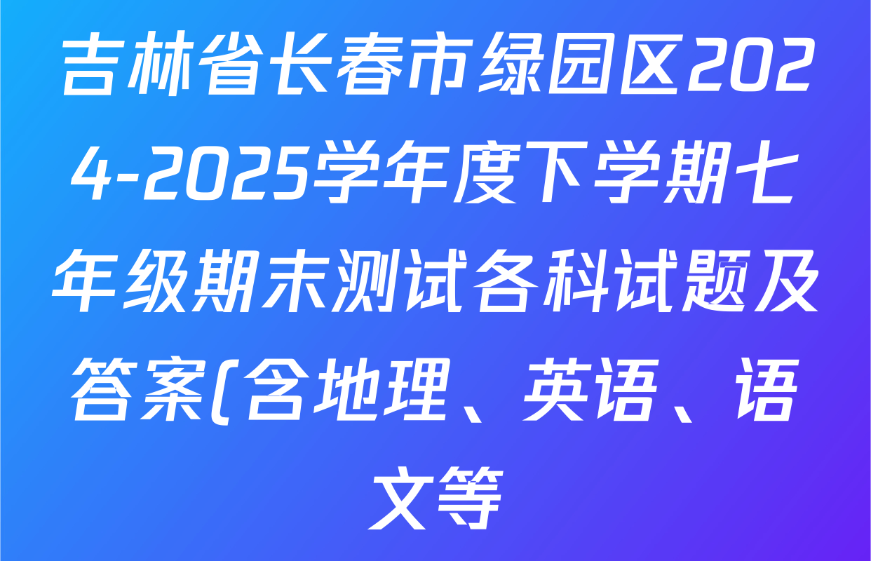 吉林省长春市绿园区2024-2025学年度下学期七年级期末测试各科试题及答案(含地理、英语、语文等) 吉林省长春市绿园区2024-2025学年度下学期七年级期末测试各科试题及答案(含地理、英语、语文等)