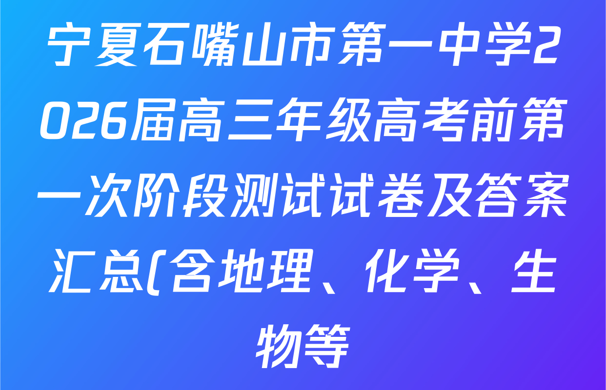 宁夏石嘴山市第一中学2026届高三年级高考前第一次阶段测试试卷及答案汇总(含地理、化学、生物等) 宁夏石嘴山市第一中学2026届高三年级高考前第一次阶段测试试卷及答案汇总(含地理、化学、生物等)