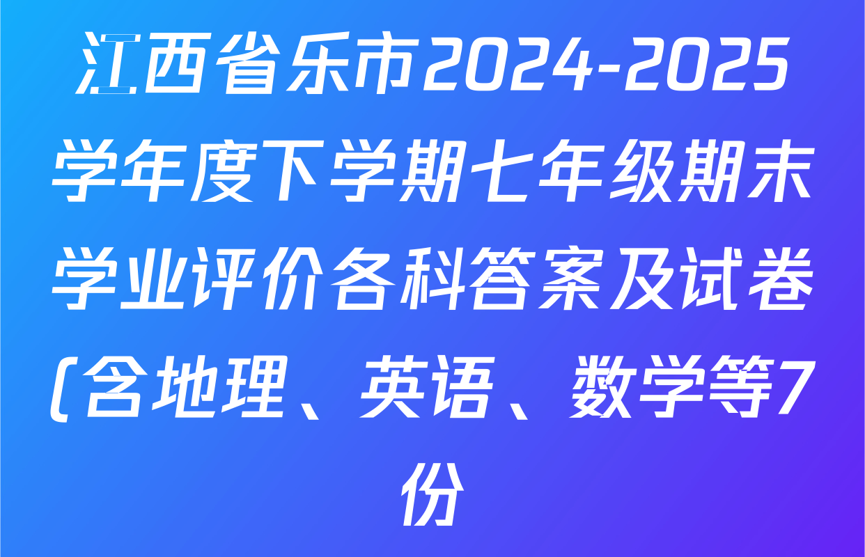 江西省乐市2024-2025学年度下学期七年级期末学业评价各科答案及试卷(含地理、英语、数学等7份) 江西省乐市2024-2025学年度下学期七年级期末学业评价各科答案及试卷(含地理、英语、数学等7份)
