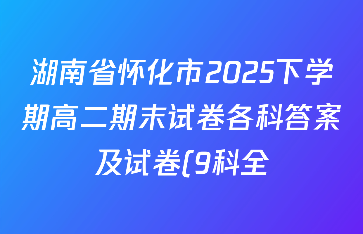 湖南省怀化市2025下学期高二期末试卷各科答案及试卷(9科全) 湖南省怀化市2025下学期高二期末试卷各科答案及试卷(9科全)