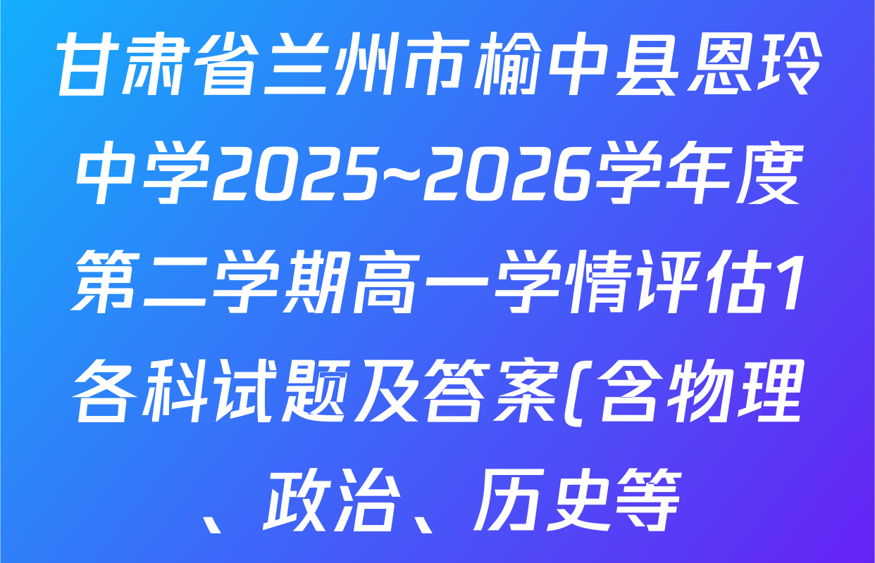 甘肃省兰州市榆中县恩玲中学2025~2026学年度第二学期高一学情评估1各科试题及答案(含物理、政治、历史等) 甘肃省兰州市榆中县恩玲中学2025~2026学年度第二学期高一学情评估1各科试题及答案(含物理、政治、历史等)