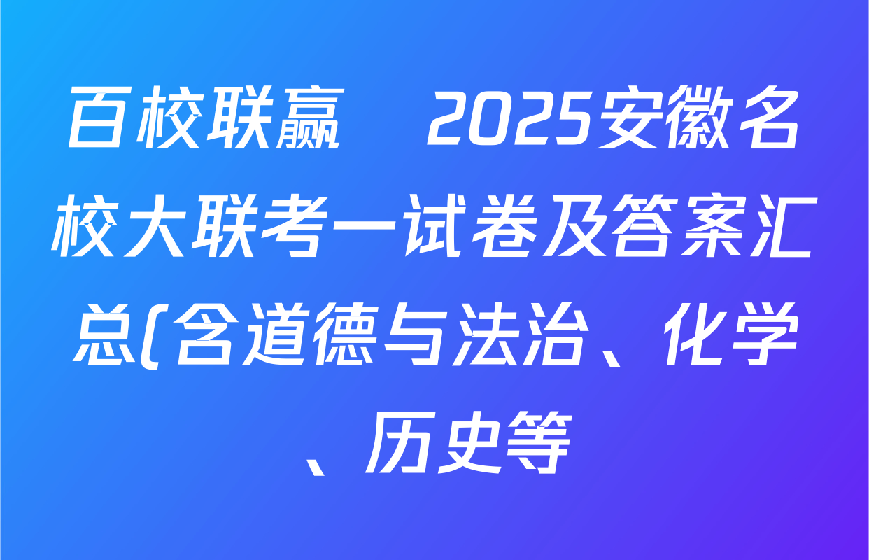 百校联赢•2025安徽名校大联考一试卷及答案汇总(含道德与法治、化学、历史等) 百校联赢•2025安徽名校大联考一试卷及答案汇总(含道德与法治、化学、历史等)