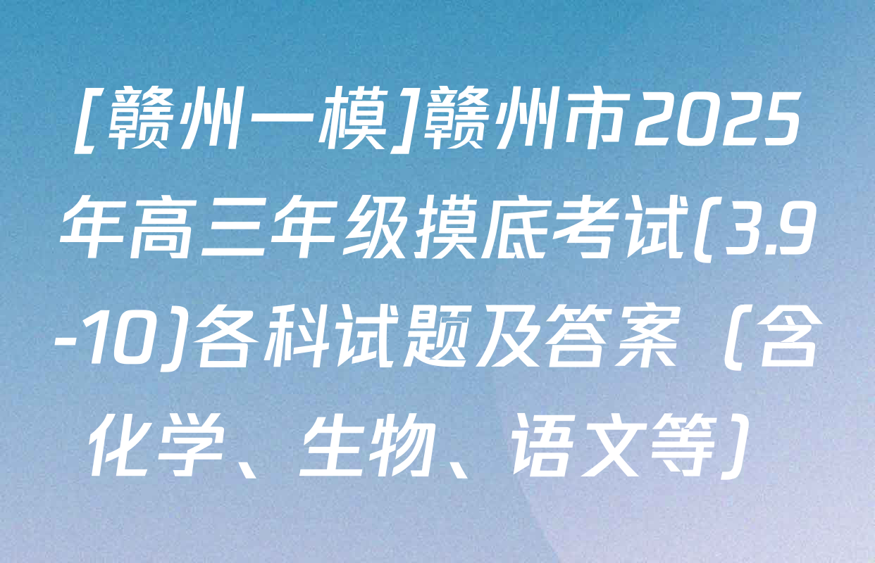 [赣州一模]赣州市2025年高三年级摸底考试(3.9-10)各科试题及答案（含化学、生物、语文等）