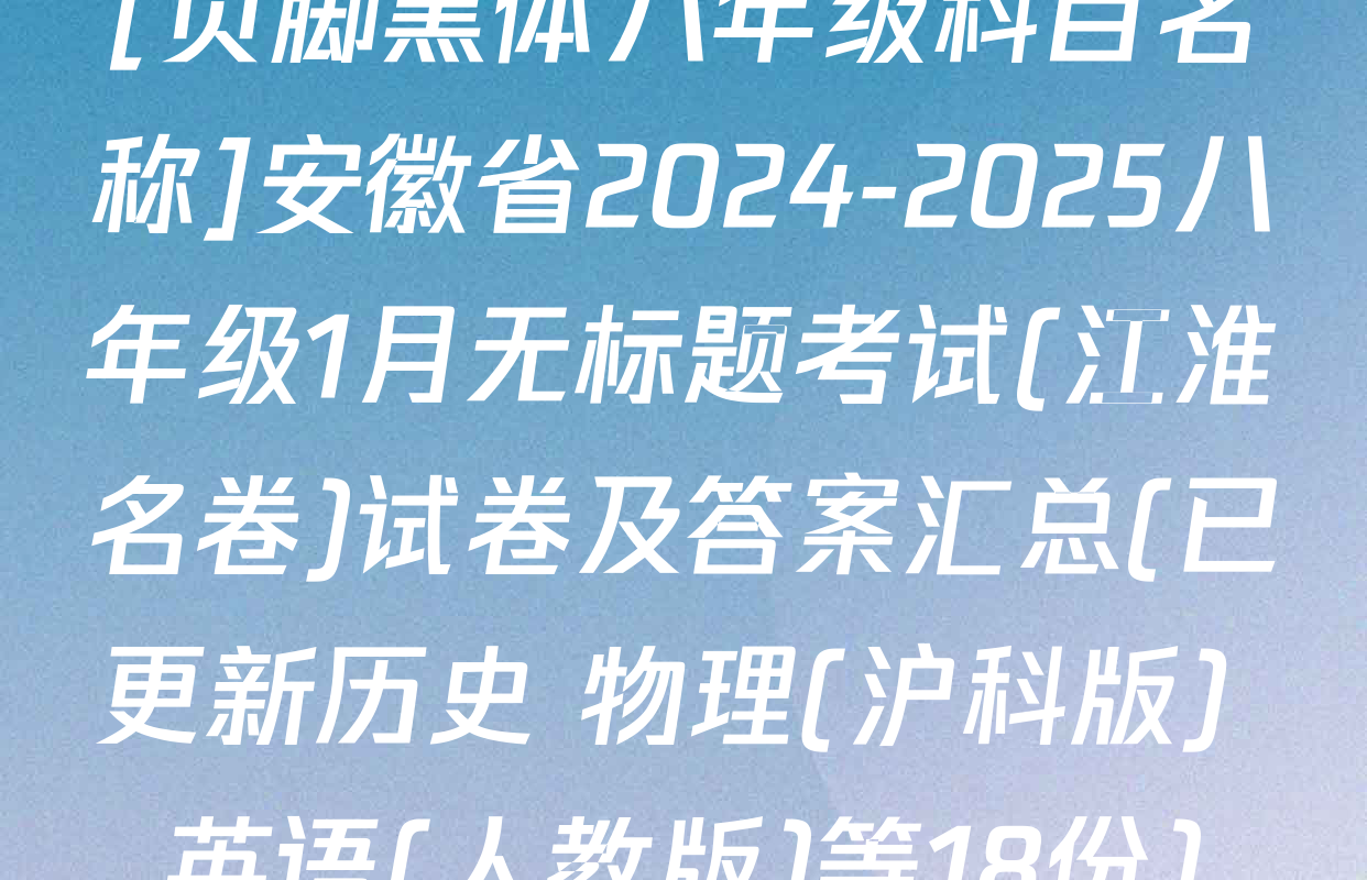 [页脚黑体八年级科目名称]安徽省2024-2025八年级1月无标题考试(江淮名卷)试卷及答案汇总(已更新历史 物理(沪科版) 英语(人教版)等18份)