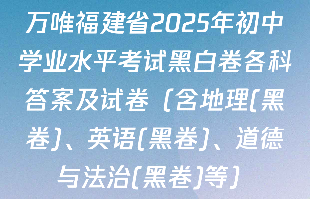 万唯福建省2025年初中学业水平考试黑白卷各科答案及试卷（含地理(黑卷)、英语(黑卷)、道德与法治(黑卷)等）