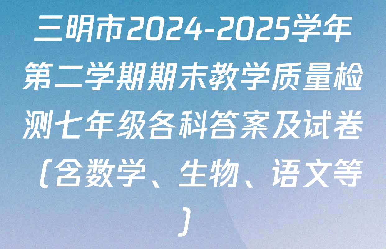 三明市2024-2025学年第二学期期末教学质量检测七年级各科答案及试卷（含数学、生物、语文等）