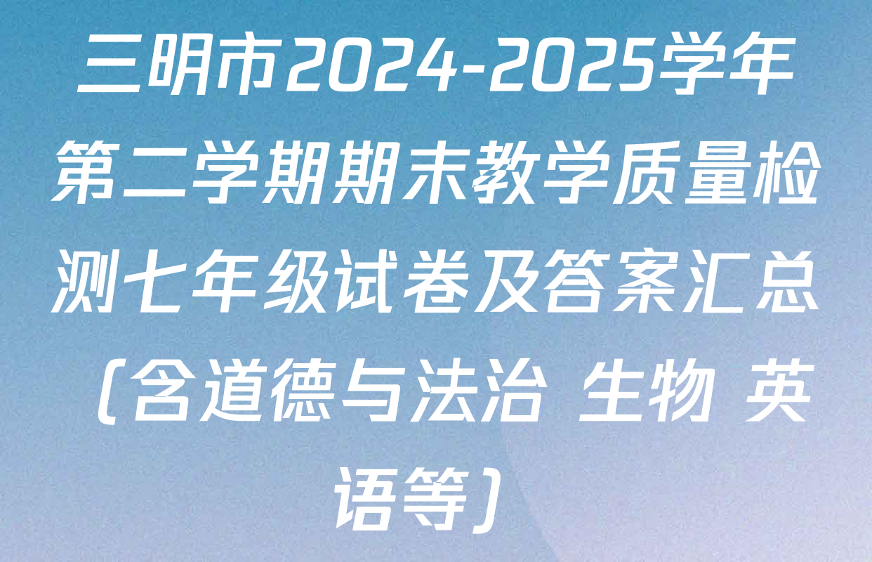 三明市2024-2025学年第二学期期末教学质量检测七年级试卷及答案汇总（含道德与法治 生物 英语等）