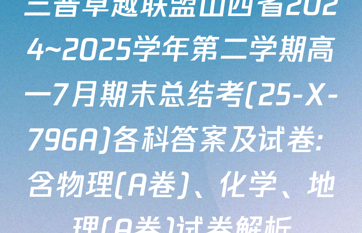 三晋卓越联盟山西省2024~2025学年第二学期高一7月期末总结考(25-X-796A)各科答案及试卷: 含物理(A卷)、化学、地理(A卷)试卷解析