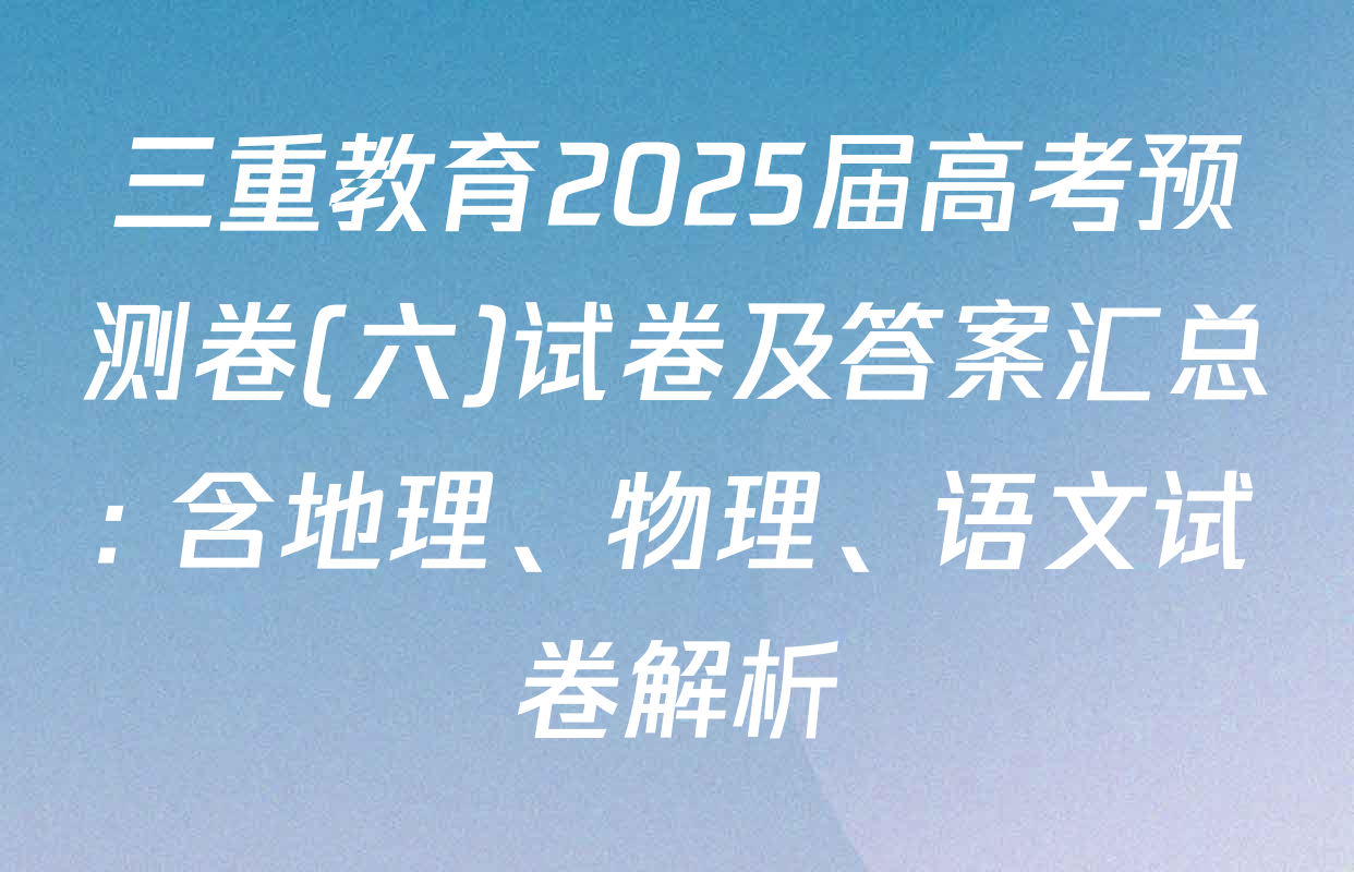 三重教育2025届高考预测卷(六)试卷及答案汇总: 含地理、物理、语文试卷解析