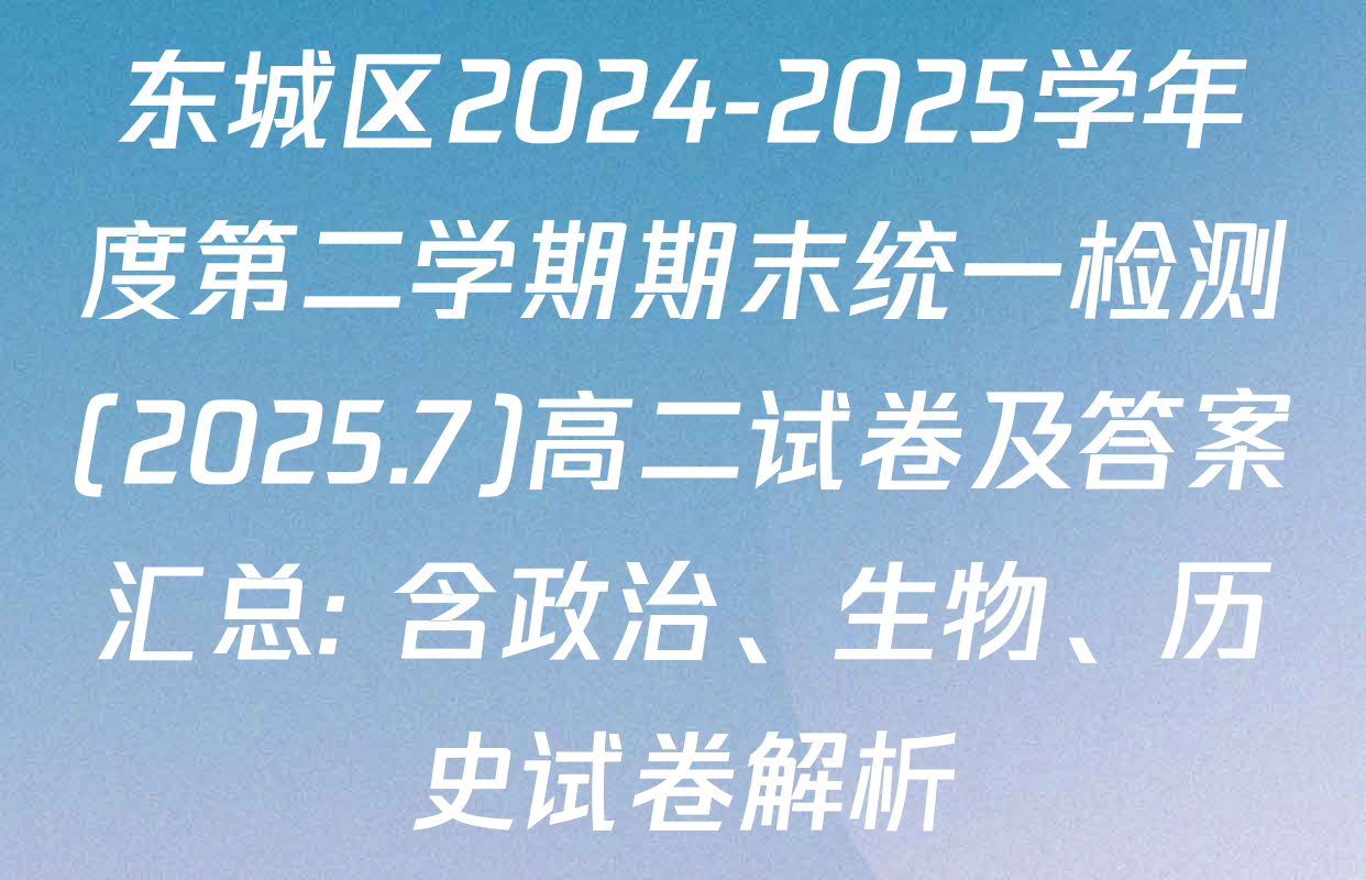 东城区2024-2025学年度第二学期期末统一检测(2025.7)高二试卷及答案汇总: 含政治、生物、历史试卷解析