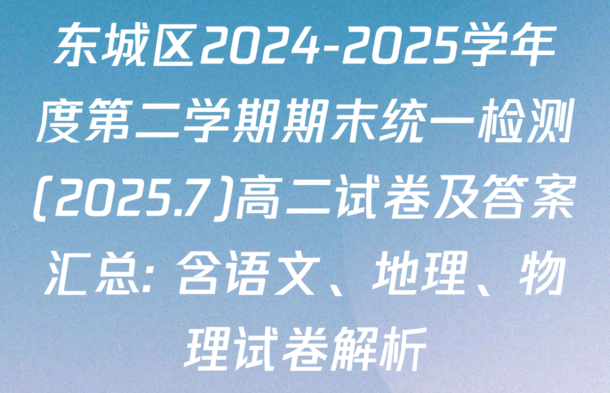 东城区2024-2025学年度第二学期期末统一检测(2025.7)高二试卷及答案汇总: 含语文、地理、物理试卷解析