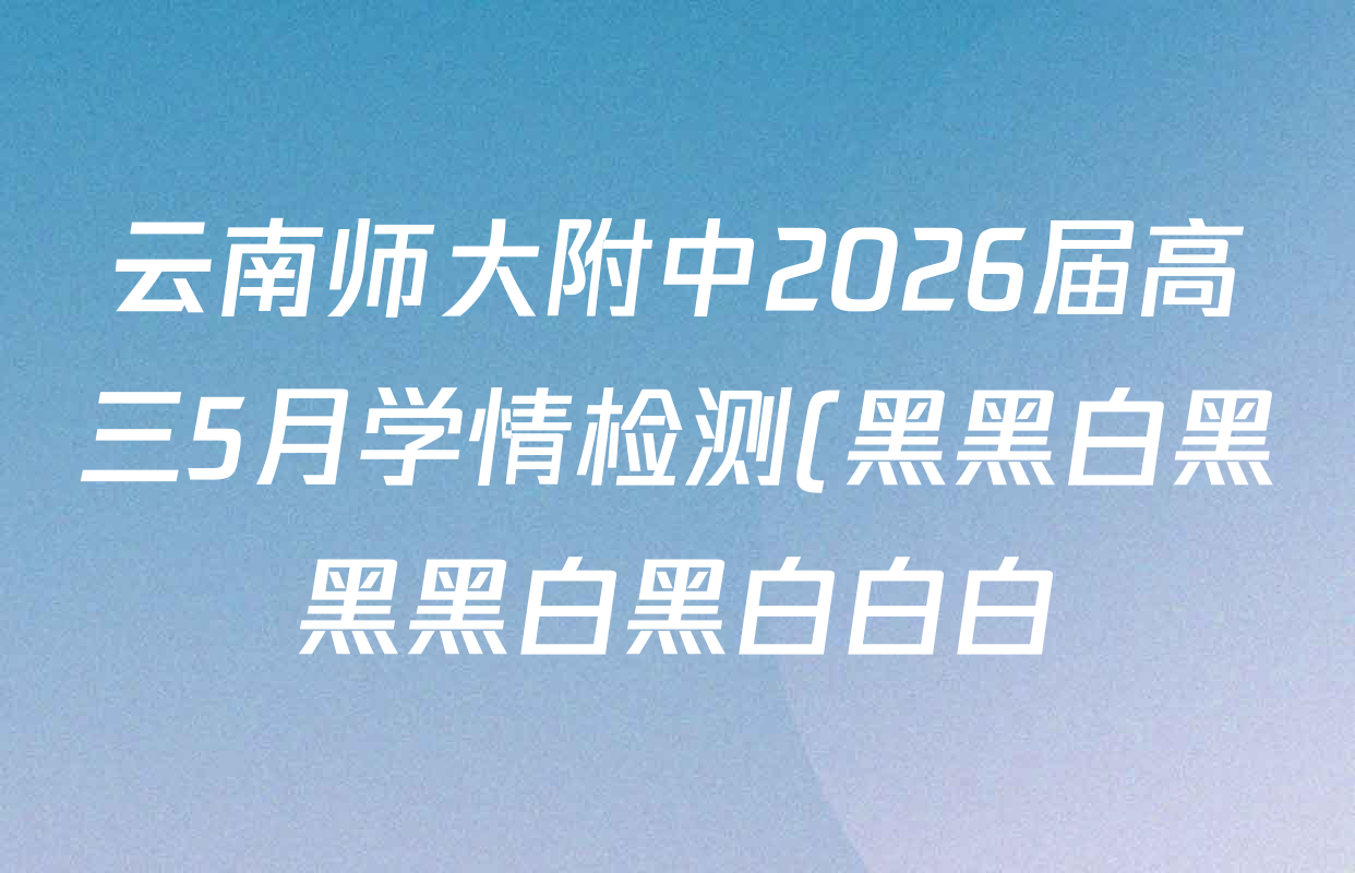 云南师大附中2026届高三5月学情检测(黑黑白黑黑黑白黑白白白)各科试题及答案: 含化学 语文 英语试卷解析 云南师大附中2026届高三5月学情检测(黑黑白黑黑黑白黑白白白)各科试题及答案: 含化学 语文 英语试卷解析