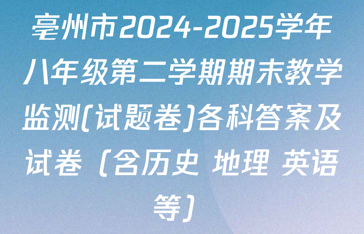 亳州市2024-2025学年八年级第二学期期末教学监测(试题卷)各科答案及试卷（含历史 地理 英语等）