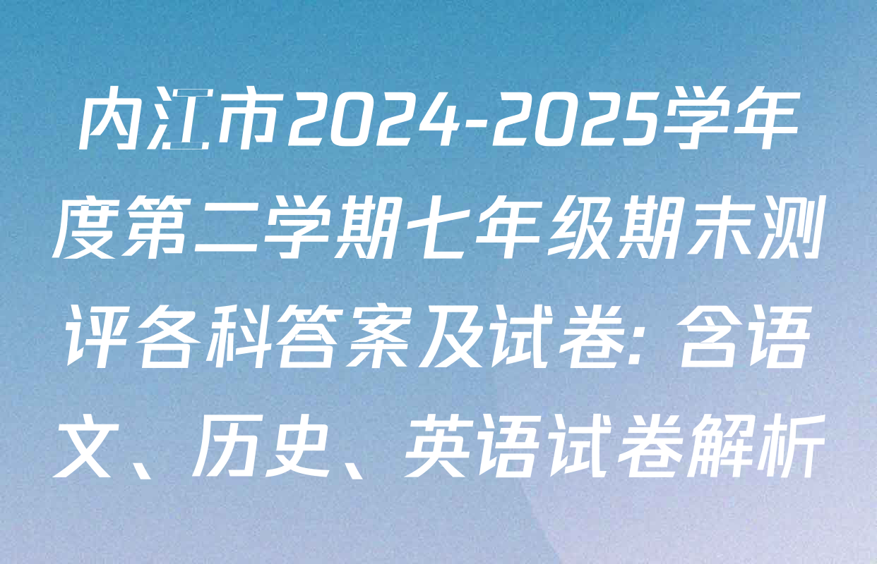 内江市2024-2025学年度第二学期七年级期末测评各科答案及试卷: 含语文、历史、英语试卷解析