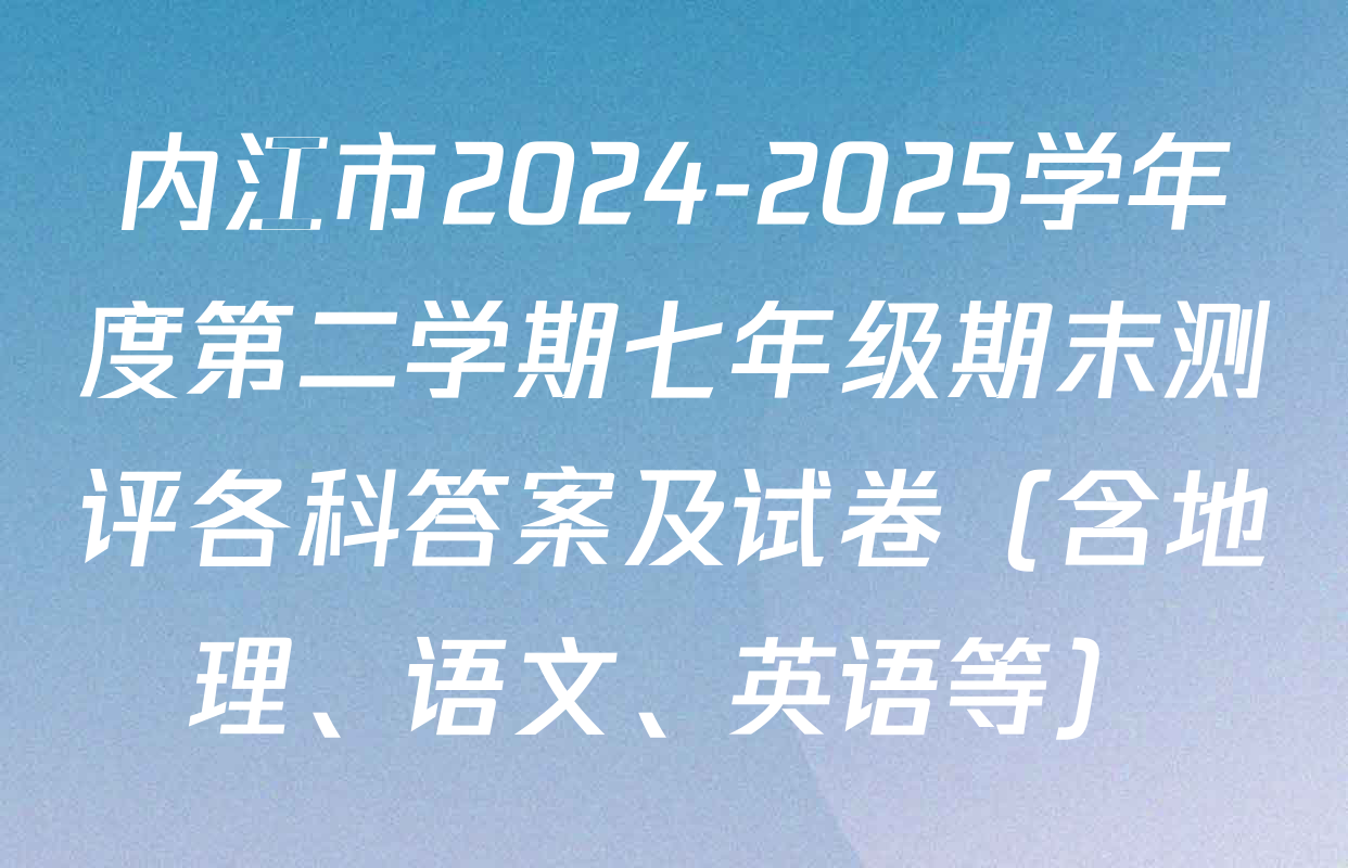内江市2024-2025学年度第二学期七年级期末测评各科答案及试卷（含地理、语文、英语等）
