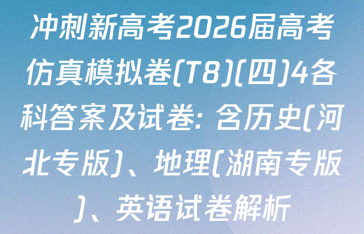冲刺新高考2026届高考仿真模拟卷(T8)(四)4各科答案及试卷: 含历史(河北专版)、地理(湖南专版)、英语试卷解析