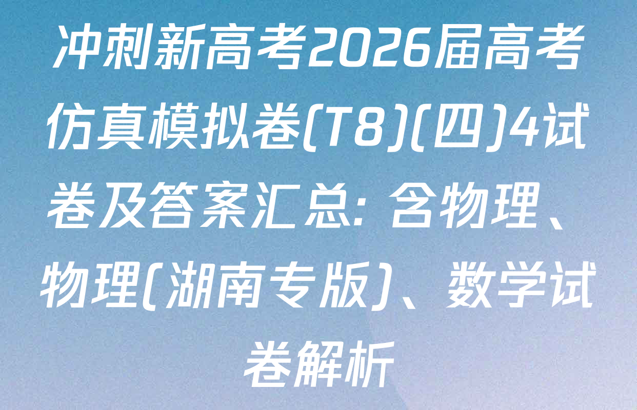 冲刺新高考2026届高考仿真模拟卷(T8)(四)4试卷及答案汇总: 含物理、物理(湖南专版)、数学试卷解析