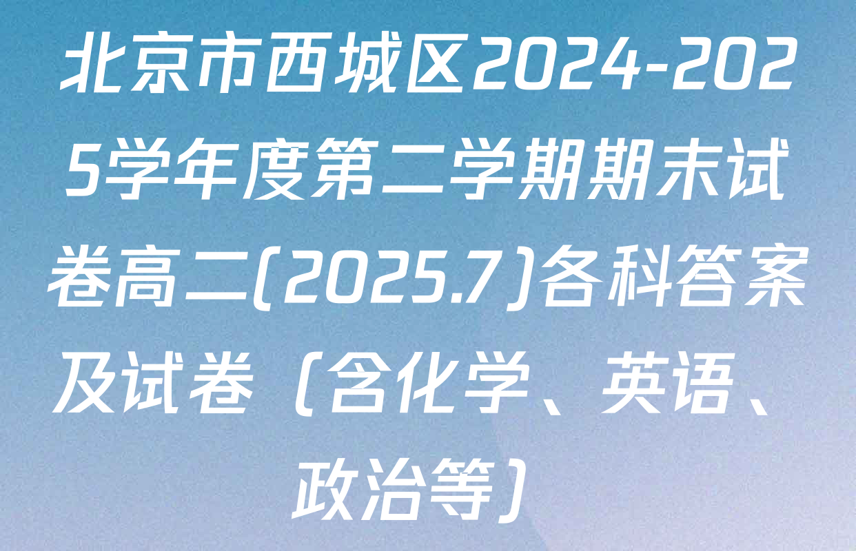 北京市西城区2024-2025学年度第二学期期末试卷高二(2025.7)各科答案及试卷（含化学、英语、政治等）