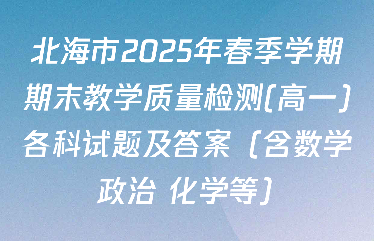 北海市2025年春季学期期末教学质量检测(高一)各科试题及答案（含数学 政治 化学等）