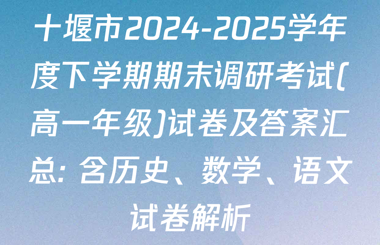 十堰市2024-2025学年度下学期期末调研考试(高一年级)试卷及答案汇总: 含历史、数学、语文试卷解析
