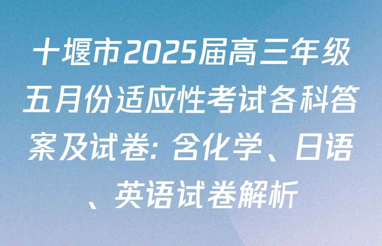 十堰市2025届高三年级五月份适应性考试各科答案及试卷: 含化学、日语、英语试卷解析
