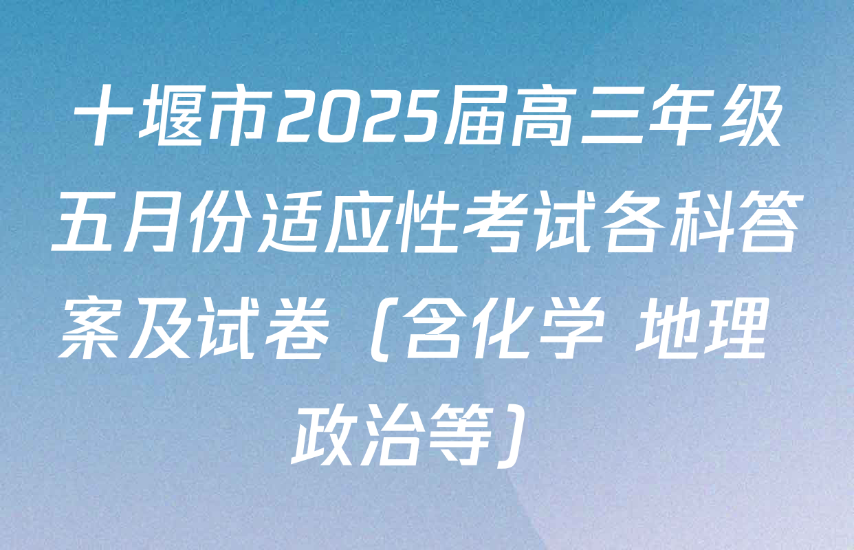 十堰市2025届高三年级五月份适应性考试各科答案及试卷（含化学 地理 政治等）