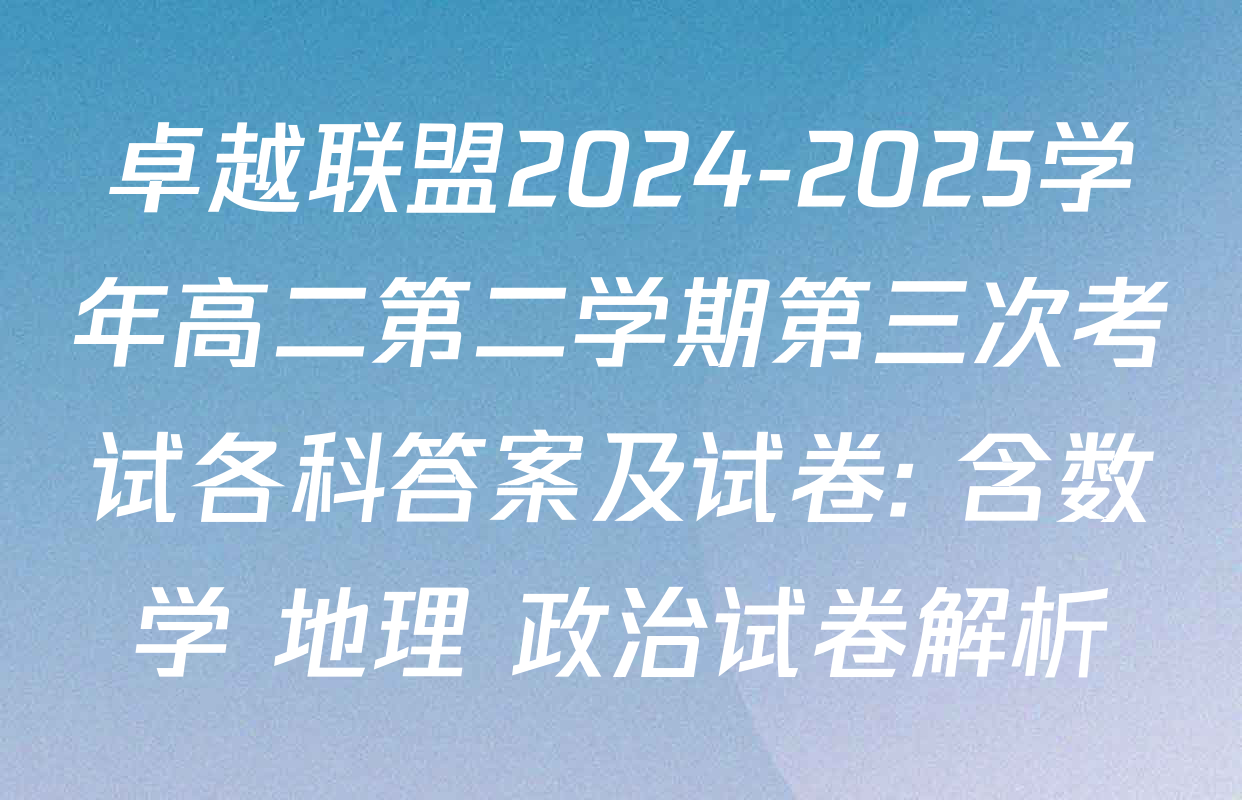 卓越联盟2024-2025学年高二第二学期第三次考试各科答案及试卷: 含数学 地理 政治试卷解析