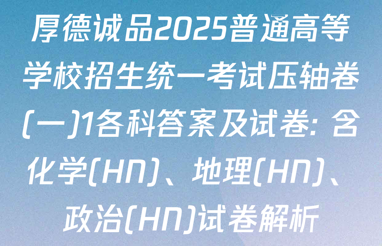 厚德诚品2025普通高等学校招生统一考试压轴卷(一)1各科答案及试卷: 含化学(HN)、地理(HN)、政治(HN)试卷解析