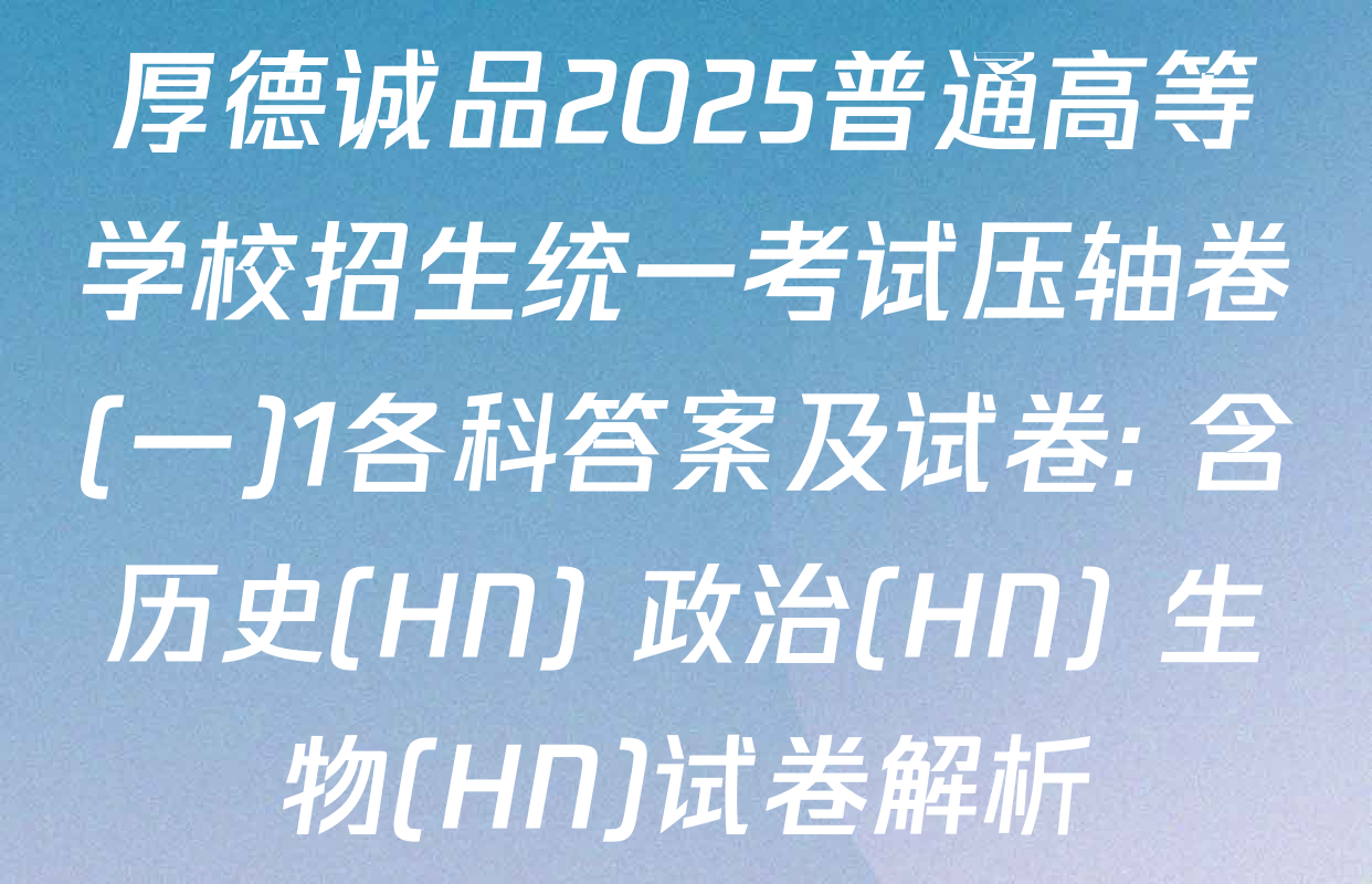 厚德诚品2025普通高等学校招生统一考试压轴卷(一)1各科答案及试卷: 含历史(HN) 政治(HN) 生物(HN)试卷解析