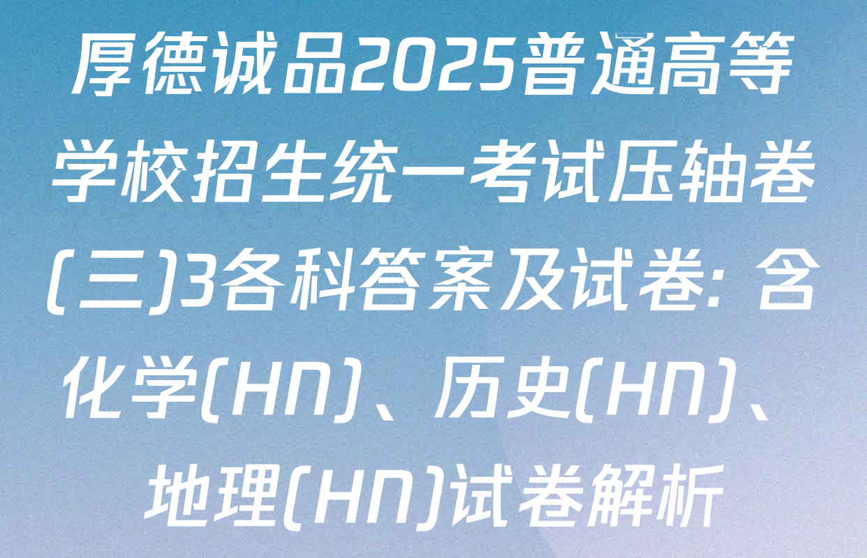 厚德诚品2025普通高等学校招生统一考试压轴卷(三)3各科答案及试卷: 含化学(HN)、历史(HN)、地理(HN)试卷解析