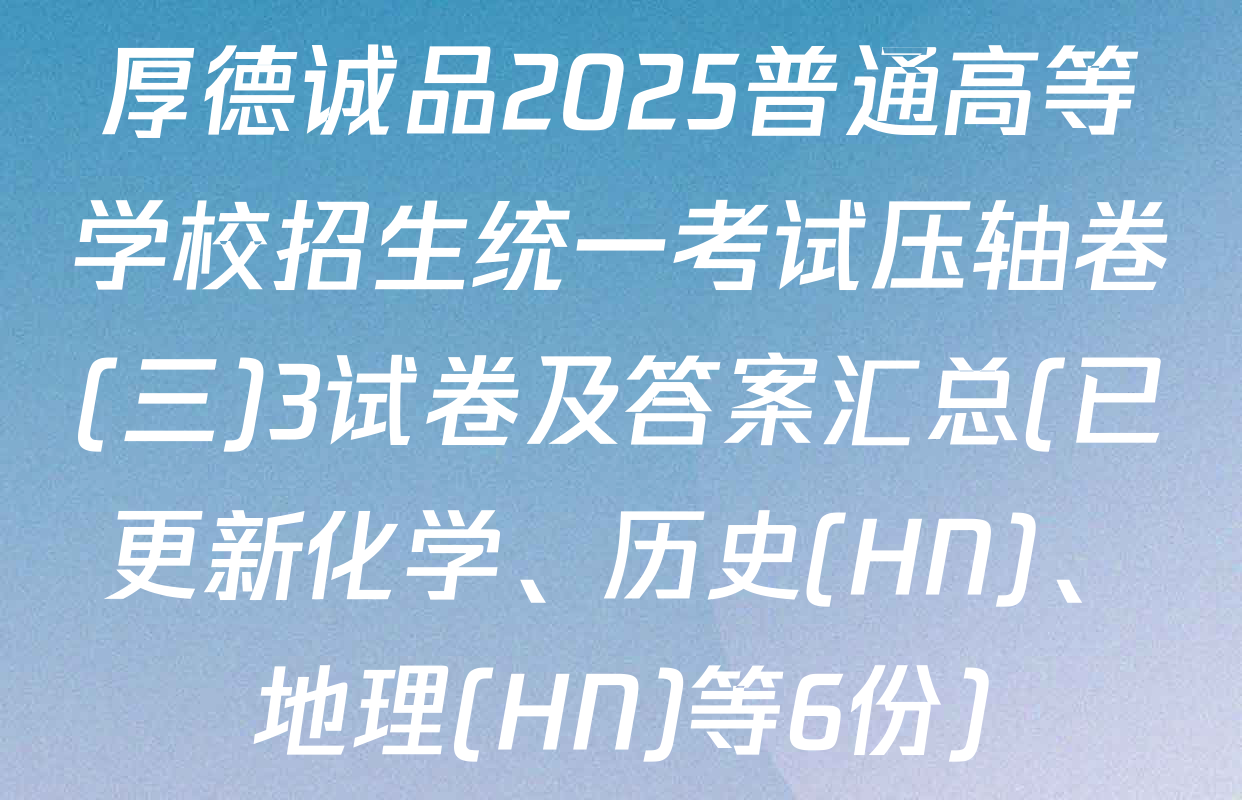 厚德诚品2025普通高等学校招生统一考试压轴卷(三)3试卷及答案汇总(已更新化学、历史(HN)、地理(HN)等6份)