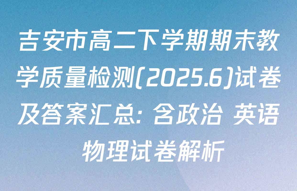 吉安市高二下学期期末教学质量检测(2025.6)试卷及答案汇总: 含政治 英语 物理试卷解析